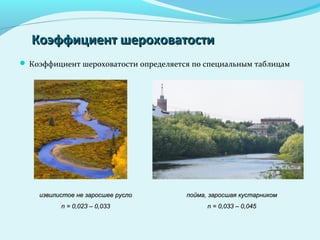 Коэффициент шероховатостиКоэффициент шероховатости
 Коэффициент шероховатости определяется по специальным таблицам
извилистое не заросшее руслоизвилистое не заросшее русло
n = 0,023 – 0,033n = 0,023 – 0,033
пойма, заросшая кустарникомпойма, заросшая кустарником
n = 0,033 – 0,045n = 0,033 – 0,045
 