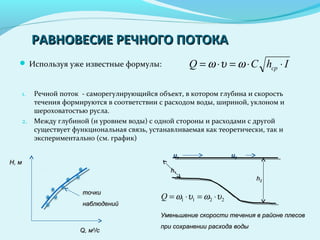 РАВНОВЕСИЕ РЕЧНОГО ПОТОКАРАВНОВЕСИЕ РЕЧНОГО ПОТОКА
 Используя уже известные формулы: IhCQ ср ⋅⋅=⋅= ωυω
1. Речной поток - саморегулирующийся объект, в котором глубина и скорость
течения формируются в соответствии с расходом воды, шириной, уклоном и
шероховатостью русла.
2. Между глубиной (и уровнем воды) с одной стороны и расходами с другой
существует функциональная связь, устанавливаемая как теоретически, так и
экспериментально (см. график)
HH, м, м
QQ, м, м33
/с/с
точкиточки
наблюденийнаблюдений
uu11 uu22
hh11
hh22
2211 υωυω ⋅=⋅=Q
Уменьшение скорости течения в районе плесовУменьшение скорости течения в районе плесов
при сохранении расхода водыпри сохранении расхода воды
 