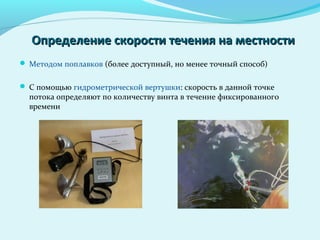 Определение скорости течения на местностиОпределение скорости течения на местности
 Методом поплавков (более доступный, но менее точный способ)
 С помощью гидрометрической вертушки: скорость в данной точке
потока определяют по количеству винта в течение фиксированного
времени
 