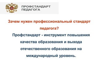 Зачем нужен профессиональный стандарт
педагога?
Профстандарт - инструмент повышения
качества образования и выхода
отечественного образования на
международный уровень.
 