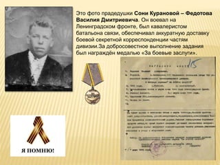 Это фото прадедушки Сони Курановой – Федотова
Василия Дмитриевича. Он воевал на
Ленинградском фронте, был кавалеристом
батальона связи, обеспечивал аккуратную доставку
боевой секретной корреспонденции частям
дивизии.За добросовестное выполнение задания
был награждён медалью «За боевые заслуги».
 