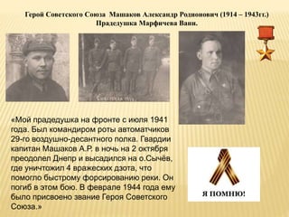 Герой Советского Союза Машаков Александр Родионович (1914 – 1943гг.)
Прадедушка Марфичева Вани.
«Мой прадедушка на фронте с июля 1941
года. Был командиром роты автоматчиков
29-го воздушно-десантного полка. Гвардии
капитан Машаков А.Р. в ночь на 2 октября
преодолел Днепр и высадился на о.Сычёв,
где уничтожил 4 вражеских дзота, что
помогло быстрому форсированию реки. Он
погиб в этом бою. В феврале 1944 года ему
было присвоено звание Героя Советского
Союза.»
 