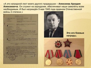 «А это наградной лист моего другого прадедушки – Алексеева Аркадия
Алексеевича. Он служил на аэродроме, обеспечивал наши самолёты всем
необходимым. И был награждён 9 мая 1945 года орденом Отечественной
войны 2 степени.»
Это его боевые
награды.
 