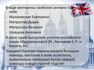 В ходе викторины наиболее активно проявили
себя:
- Малаховская Екатерина
- Матросова Дарья
- Матросова Валерия
- Шевцова Ангелина
В роли судей выступили учителя английского
языка Абдураманова А.М., Кенжаева С.Л. и
Башель Э.С.
Учащаяся Козлова Карина оказала большую
помощь, выступив в роли ассистента,
внимательно записывая баллы каждой
команды и ведя строгий подсчёт
 