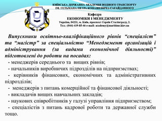 Випускники освітньо-кваліфікаційного рівнів “спеціаліст”
та “магістр” за спеціальністю “Менеджмент організацій і
адміністрування (за видами економічної діяльності)”
підготовлені до роботи на посадах:
- менеджерів середнього та вищих рівнів;
- начальників виробничих підрозділів на підприємствах;
- керівників фінансових, економічних та адміністративних
підрозділів;
- менеджерів з питань комерційної та фінансової діяльності;
- викладачів вищих навчальних закладів;
- наукових співробітників у галузі управління підприємством;
- спеціалістів з питань кадрової роботи та державної служби
тощо.
 