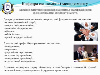 здійснює підготовку менеджерів за освітньо-кваліфікаційними
рівнями бакалавр, спеціаліст і магістр.
До програми навчання включено, зокрема, такі фундаментальні дисципліни:
- основи економічної теорії;
- макро- і мікроекономіки;
-економіка підприємства;
- фінанси;
- облік і аудит;
- гроші та кредит та інші.
А також такі професійно-орієнтовані дисципліни:
-менеджмент;
- маркетинг;
- управління персоналом;
- психологія управління;
-менеджмент організації;
- стратегічний менеджмент.
Студенти отримують гарну підготовку з комп'ютерних технологій, ділової
іноземної мови, господарського і трудового права тощо.
Кафедра економіки і менеджменту
 