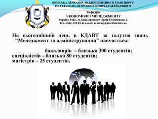 На сьогоднішній день в КДАВТ за галуззю знань
“Менеджмент та адміністрування” навчається:
бакалаврів – близько 300 студентів;
спеціалістів – близько 80 студентів;
магістрів – 25 студентів.
 