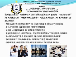 Випускники освітньо-кваліфікаційного рівня "бакалавр"
за напрямом “Менеджмент” підготовлені до роботи на
посадах:
- менеджерів персоналу та інспекторів відділу кадрів;
- помічників керівників підприємств;
- офіс-менеджерів та адміністраторів;
- інспекторів з контролю, охорони праці, техніки безпеки;
- консультантів в апаратах органів державної влади;
- техніків із планування, економічних аналітиків;
- фахівців із фінансово-економічної безпеки тощо.
 