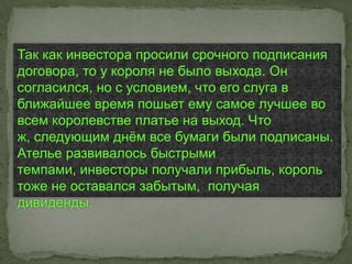 Так как инвестора просили срочного подписания
договора, то у короля не было выхода. Он
согласился, но с условием, что его слуга в
ближайшее время пошьет ему самое лучшее во
всем королевстве платье на выход. Что
ж, следующим днѐм все бумаги были подписаны.
Ателье развивалось быстрыми
темпами, инвесторы получали прибыль, король
тоже не оставался забытым, получая
дивиденды.
 