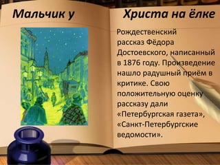 Мальчик у Христа на ёлке
Рождественский
рассказ Фёдора
Достоевского, написанный
в 1876 году. Произведение
нашло радушный приём в
критике. Свою
положительную оценку
рассказу дали
«Петербургская газета»,
«Санкт-Петербургские
ведомости».
 