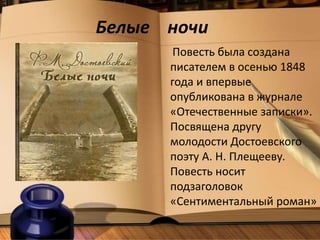 Белые ночи
Повесть была создана
писателем в осенью 1848
года и впервые
опубликована в журнале
«Отечественные записки».
Посвящена другу
молодости Достоевского
поэту А. Н. Плещееву.
Повесть носит
подзаголовок
«Сентиментальный роман»
 