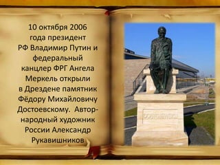 10 октября 2006
года президент
РФ Владимир Путин и
федеральный
канцлер ФРГ Ангела
Меркель открыли
в Дрездене памятник
Фёдору Михайловичу
Достоевскому. Автор-
народный художник
России Александр
Рукавишников
 