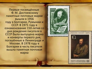Первые посвящённые
Ф. М. Достоевскому
памятные почтовые марки
вышли в 1956
году в Болгарии, Румынии и
СССР. В 1971 году в
ознаменование 150-летия со
дня рождения писателя в
СССР была выпущена марка
и конверты первого дня,
погашённые в Ленинграде и
Москве. В 1978 году в
Болгарии в честь писателя
вышла памятная почтовая
марка
 