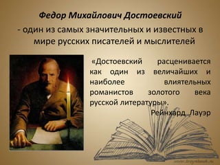 Федор Михайлович Достоевский
- один из самых значительных и известных в
мире русских писателей и мыслителей
«Достоевский расценивается
как один из величайших и
наиболее влиятельных
романистов золотого века
русской литературы».
Рейнхард Лауэр
 