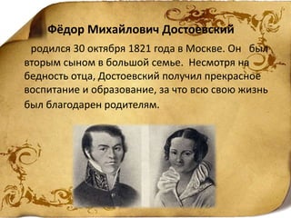 Фёдор Михайлович Достоевский
родился 30 октября 1821 года в Москве. Он был
вторым сыном в большой семье. Несмотря на
бедность отца, Достоевский получил прекрасное
воспитание и образование, за что всю свою жизнь
был благодарен родителям.
 