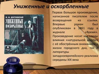 Униженные и оскорбленные
Первое большое произведение,
написанное писателем после
возвращения из ссылки.
Впервые роман был
опубликован в 1861 году в
журнале «Время».
Произведение носит как следы
влияния «натуральной школы»
с её обострённым вниманием к
жизни городского дна, так и
литературы
западноевропейского реализма
середины XIX века
 