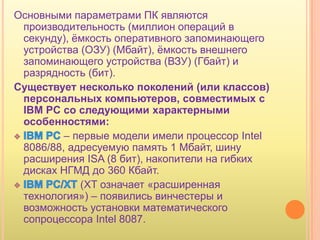 Основными параметрами ПК являются
 производительность (миллион операций в
 секунду), ѐмкость оперативного запоминающего
 устройства (ОЗУ) (Мбайт), ѐмкость внешнего
 запоминающего устройства (ВЗУ) (Гбайт) и
 разрядность (бит).
Существует несколько поколений (или классов)
 персональных компьютеров, совместимых с
 IBM PC со следующими характерными
 особенностями:
         – первые модели имели процессор Intel
 8086/88, адресуемую память 1 Мбайт, шину
 расширения ISA (8 бит), накопители на гибких
 дисках HГMД до 360 Кбайт.
            (XT означает «расширенная
 технология») – появились винчестеры и
 возможность установки математического
 сопроцессора Intel 8087.
 