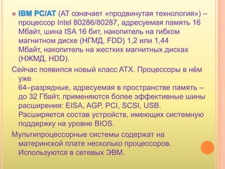 (AT означает «продвинутая технология») –
 процессор Intel 80286/80287, адресуемая память 16
 Мбайт, шина ISA 16 бит, накопитель на гибком
 магнитном диске (НГМД, FDD) 1,2 или 1,44
 Мбайт, накопитель на жестких магнитных дисках
 (НЖМД, HDD).
Сейчас появился новый класс ATX. Процессоры в нѐм
 уже
 64–разрядные, адресуемая в пространстве память –
 до 32 Гбайт, применяются более эффективные шины
 расширения: EISA, AGP, PCI, SCSI, USB.
 Расширяется состав устройств, имеющих системную
 поддержку на уровне BIOS.
Мультипроцессорные системы содержат на
 материнской плате несколько процессоров.
 Используются в сетевых ЭВМ.
 