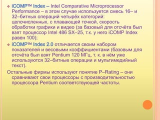 Intel Comparative Microprocessor
 Performance – в этом случае используется смесь 16– и
 32–битных операций четырѐх категорий:
 целочисленных, с плавающей точкой, скорость
 обработки графики и видео (за базовый для отсчѐта был
 взят процессор Intel 486 SX–25, т.к. у него iCOMP Index
 равен 100);
                    отличается своим набором
 показателей и весовыми коэффициентами (базовым для
 отсчѐта был взят Pentium 120 МГц, т. к. в нѐм уже
 используются 32–битные операции и мультимедийный
 текст).
Остальные фирмы используют понятие P–Rating – они
 сравнивают свои процессоры с производительностью
 процессора Pentium соответствующей частоты.
 