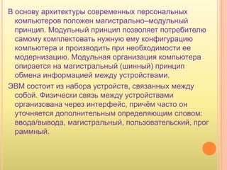 В основу архитектуры современных персональных
  компьютеров положен магистрально–модульный
  принцип. Модульный принцип позволяет потребителю
  самому комплектовать нужную ему конфигурацию
  компьютера и производить при необходимости ее
  модернизацию. Модульная организация компьютера
  опирается на магистральный (шинный) принцип
  обмена информацией между устройствами.
ЭВМ состоит из набора устройств, связанных между
  собой. Физически связь между устройствами
  организована через интерфейс, причѐм часто он
  уточняется дополнительным определяющим словом:
  ввода/вывода, магистральный, пользовательский, прог
  раммный.
 