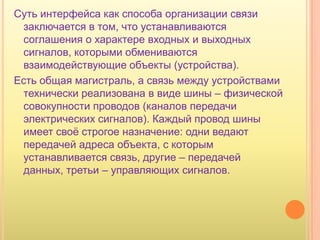Суть интерфейса как способа организации связи
 заключается в том, что устанавливаются
 соглашения о характере входных и выходных
 сигналов, которыми обмениваются
 взаимодействующие объекты (устройства).
Есть общая магистраль, а связь между устройствами
 технически реализована в виде шины – физической
 совокупности проводов (каналов передачи
 электрических сигналов). Каждый провод шины
 имеет своѐ строгое назначение: одни ведают
 передачей адреса объекта, с которым
 устанавливается связь, другие – передачей
 данных, третьи – управляющих сигналов.
 