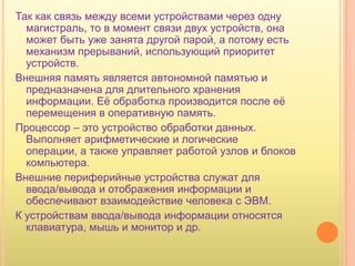 Так как связь между всеми устройствами через одну
  магистраль, то в момент связи двух устройств, она
  может быть уже занята другой парой, а потому есть
  механизм прерываний, использующий приоритет
  устройств.
Внешняя память является автономной памятью и
  предназначена для длительного хранения
  информации. Еѐ обработка производится после еѐ
  перемещения в оперативную память.
Процессор – это устройство обработки данных.
  Выполняет арифметические и логические
  операции, а также управляет работой узлов и блоков
  компьютера.
Внешние периферийные устройства служат для
  ввода/вывода и отображения информации и
  обеспечивают взаимодействие человека с ЭВМ.
К устройствам ввода/вывода информации относятся
  клавиатура, мышь и монитор и др.
 