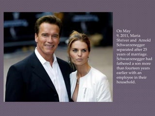 On May
9, 2011, Maria
Shriver and Arnold
Schwarzenegger
separated after 25
years of marriage.
Schwarzenegger had
fathered a son more
than fourteen years
earlier with an
employee in their
household.
 