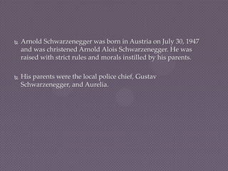    Arnold Schwarzenegger was born in Austria on July 30, 1947
    and was christened Arnold Alois Schwarzenegger. He was
    raised with strict rules and morals instilled by his parents.

   His parents were the local police chief, Gustav
    Schwarzenegger, and Aurelia.
 