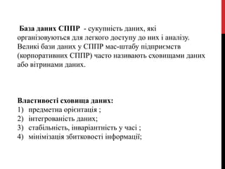 База даних СППР - сукупність даних, які
організовуються для легкого доступу до них і аналізу.
Великі бази даних у СППР мас-штабу підприємств
(корпоративних СППР) часто називають сховищами даних
або вітринами даних.
Властивості сховища даних:
1) предметна орієнтація ;
2) інтегрованість даних;
3) стабільність, інваріантність у часі ;
4) мінімізація збитковості інформації;
 