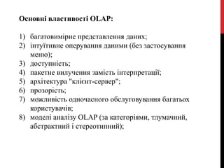 Основні властивості OLAP:
1) багатовимірне представлення даних;
2) інтуїтивне оперування даними (без застосування
меню);
3) доступність;
4) пакетне вилучення замість інтерпретації;
5) архітектура "клієнт-сервер";
6) прозорість;
7) можливість одночасного обслуговування багатьох
користувачів;
8) моделі аналізу OLAP (за категоріями, тлумачний,
абстрактний і стереотипний);
 