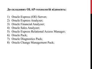 До складових OLAP-технологій відносять:
1) Oracle Express (OE) Server;
2) Oracle Express Analyzer;
3) Oracle Financial Analyzer;
4) Oracle Sales Analyzer;
5) Oracle Express Relational Access Manager;
6) Oracle Pack;
7) Oracle Diagnostics Pack;
8) Oracle Change Management Pack;
 