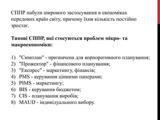 СППР набули широкого застосування в економіках
передових країн світу, причому їхня кількість постійно
зростає.
Типові СППР, які стосуються проблем мікро- та
макроекономіки:
1) "Симплан" - призначена для корпоративного планування;
2) "Прожектор" - фінансового планування;
3) "Експрес" - маркетингу, фінансів;
4) PMS - керування цінними паперами;
5) PIMS - маркетингу;
6) BIS - керування бюджетом;
7) CIS - планування виробів;
8) MAUD - індивідуального вибору.
 