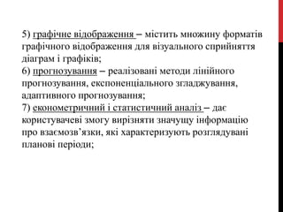5) графічне відображення – містить множину форматів
графічного відображення для візуального сприйняття
діаграм і графіків;
6) прогнозування – реалізовані методи лінійного
прогнозування, експоненціального згладжування,
адаптивного прогнозування;
7) економетричний і статистичний аналіз – дає
користувачеві змогу вирізняти значущу інформацію
про взаємозв’язки, які характеризують розглядувані
планові періоди;
 