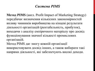 Система РІМS
Метод PIMS (англ. Profit Impact of Marketing Strategy)
передбачає визначення кількісних закономірностей
впливу чинників виробництва на кінцеві результати
діяльності організацій (рентабельність, прибуток),
виходячи з аналізу емпіричного матеріалу про досвід
функціонування значної кількості промислових
організацій.
Метод PIMS дає змогу кожній організації
використовувати досвід інших, а також вибирати такі
напрями діяльності, які забезпечують високі доходи.
 