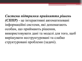 Системи підтримки прийняття рішень
(СППР) - це інтерактивні автоматизовані
інформаційні системи, які допомагають
особам, що приймають рішення,
використовувати дані та моделі для того, щоб
вирішувати неструктуровані та слабко
структуровані проблеми (задачі).
 