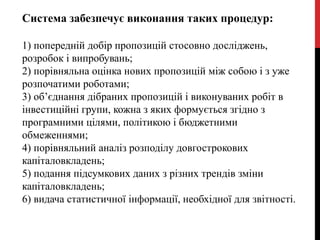 Система забезпечує виконання таких процедур:
1) попередній добір пропозицій стосовно досліджень,
розробок і випробувань;
2) порівняльна оцінка нових пропозицій між собою і з уже
розпочатими роботами;
3) об’єднання дібраних пропозицій і виконуваних робіт в
інвестиційні групи, кожна з яких формується згідно з
програмними цілями, політикою і бюджетними
обмеженнями;
4) порівняльний аналіз розподілу довгострокових
капіталовкладень;
5) подання підсумкових даних з різних трендів зміни
капіталовкладень;
6) видача статистичної інформації, необхідної для звітності.
 