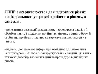 СППР використовується для підтримки різних
видів діяльності у процесі прийняття рішень, а
саме для:
- полегшення взаємодії між даними, процедурами аналізу й
обробки даних і моделями прийняття рішень, з одного боку, й
особи, що приймає рішення, як користувача цих систем - з
іншого;
- надання допоміжної інформації, особливо для виконання
неструктурованих або слабоструктурованих завдань, для яких
важко заздалегідь визначити дані та процедури відповідних
рішень.
 