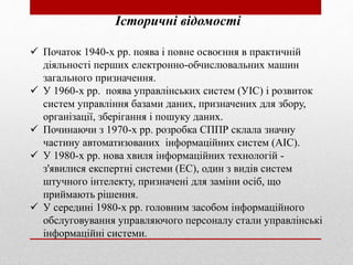 Історичні відомості
 Початок 1940-х рр. поява і повне освоєння в практичній
діяльності перших електронно-обчислювальних машин
загального призначення.
 У 1960-х рр. поява управлінських систем (УІС) і розвиток
систем управління базами даних, призначених для збору,
організації, зберігання і пошуку даних.
 Починаючи з 1970-х рр. розробка СППР склала значну
частину автоматизованих інформаційних систем (АІС).
 У 1980-х рр. нова хвиля інформаційних технологій -
з'явилися експертні системи (ЕС), один з видів систем
штучного інтелекту, призначені для заміни осіб, що
приймають рішення.
 У середині 1980-х рр. головним засобом інформаційного
обслуговування управляючого персоналу стали управлінські
інформаційні системи.
 