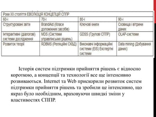 Історія систем підтримки прийняття рішень є відносно
короткою, а концепції та технології все ще інтенсивно
розвиваються. Internet та Web прискорили розвиток систем
підтримки прийняття рішень та зробили це інтенсивно, що
якраз було необхідним, враховуючи швидкі зміни у
властивостях СППР.
 