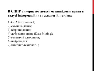 В СППР використовуються останні досягнення в
галузі інформаційних технологій, такі як:
1) OLAP-технології;
2) сховища даних;
3) вітрини даних;
4) добування знань (Data Mining);
5) генетичні алгоритми;
6) нейромережі;
7) Інтернет-технології ;
 