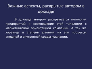 Важные аспекты, раскрытые автором в
докладе
В докладе автором раскрывается типология
предприятий и соотношение этой типологии с
маркетинговой ориентацией компаний. А так же
характер и степень влияния на эти процессы
внешней и внутренней среды компании.
 