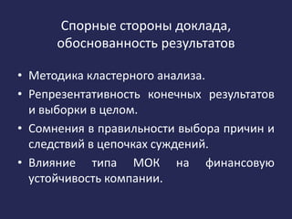 Спорные стороны доклада,
обоснованность результатов
• Методика кластерного анализа.
• Репрезентативность конечных результатов
и выборки в целом.
• Сомнения в правильности выбора причин и
следствий в цепочках суждений.
• Влияние типа МОК на финансовую
устойчивость компании.
 