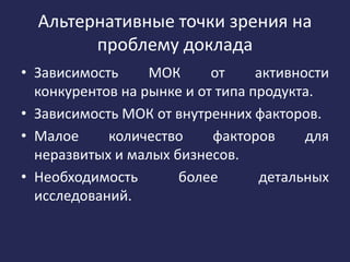 Альтернативные точки зрения на
проблему доклада
• Зависимость МОК от активности
конкурентов на рынке и от типа продукта.
• Зависимость МОК от внутренних факторов.
• Малое количество факторов для
неразвитых и малых бизнесов.
• Необходимость более детальных
исследований.
 