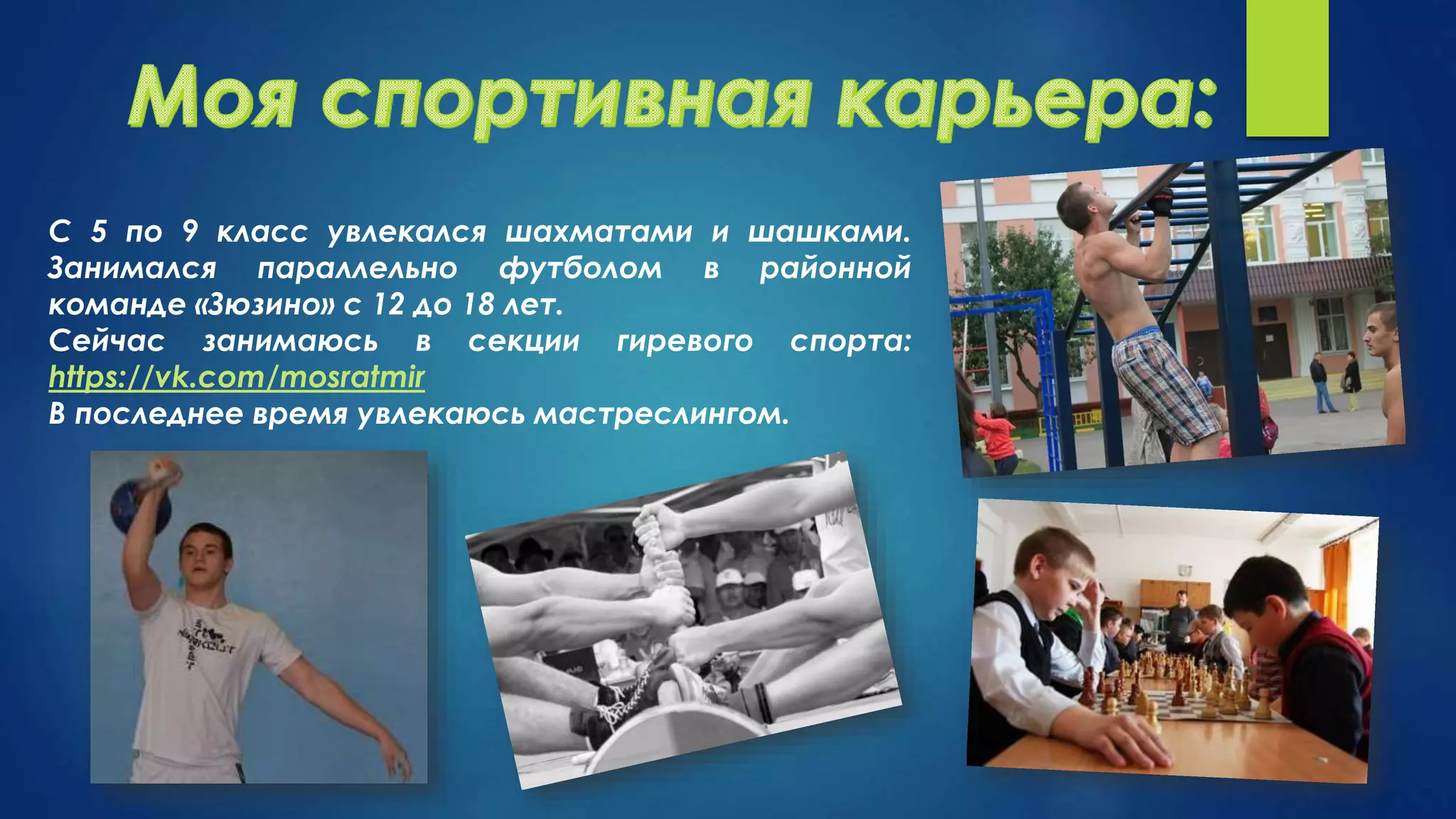 С 5 по 9 класс увлекался шахматами и шашками.
Занимался параллельно футболом в районной
команде «Зюзино» с 12 до 18 лет.
Сейчас занимаюсь в секции гиревого спорта:
https://vk.com/mosratmir
В последнее время увлекаюсь мастреслингом.
 