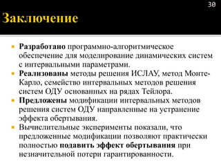  Разработано программно-алгоритмическое
обеспечение для моделирование динамических систем
с интервальными параметрами.
 Реализованы методы решения ИСЛАУ, метод Монте-
Карло, семейство интервальных методов решения
систем ОДУ основанных на рядах Тейлора.
 Предложены модификации интервальных методов
решения систем ОДУ направленные на устранение
эффекта обертывания.
 Вычислительные эксперименты показали, что
предложенные модификации позволяют практически
полностью подавить эффект обертывания при
незначительной потери гарантированности.
30
 
