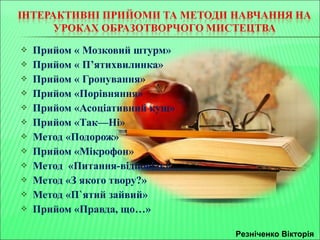  Прийом « Мозковий штурм» 
 Прийом « П’ятихвилинка» 
 Прийом « Гронування» 
 Прийом «Порівняння» 
 Прийом «Асоціативний кущ» 
 Прийом «Так—Ні» 
 Метод «Подорож» 
 Прийом «Мікрофон» 
 Метод «Питання-відповідь» 
 Метод «З якого твору?» 
 Метод «П`ятий зайвий» 
 Прийом «Правда, що…» 
Резніченко Вікторія 
 