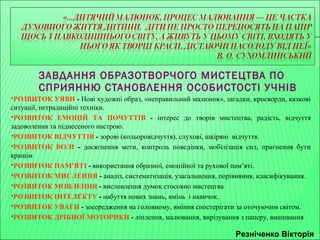 ЗАВДАННЯ ОБРАЗОТВОРЧОГО МИСТЕЦТВА ПО 
СПРИЯННЮ СТАНОВЛЕННЯ ОСОБИСТОСТІ УЧНІВ 
РОЗВИТОК УЯВИ - Нові художні образ, «неправильний малюнок», загадки, кросворди, казкові 
ситуації, нетрадиційні техніки. 
РОЗВИТОК ЕМОЦІЙ ТА ПОЧУТТІВ - інтерес до творів мистецтва, радість, відчуття 
задоволення та піднесеного настрою. 
РОЗВИТОК ВІДЧУТТІВ - зорові (кольоровідчуття), слухові, шкіряні відчуття. 
РОЗВИТОК ВОЛІ - досягнення мети, контроль поведінки, мобілізація сил, прагнення бути 
кращім 
РОЗВИТОК ПАМ’ЯТІ - використання образної, емоційної та рухової пам’яті. 
РОЗВИТОК МИСЛЕННЯ - аналіз, систематизація, узагальнення, порівняння, класифікування. 
РОЗВИТОК МОВЛЕННЯ - висловлення думок стосовно мистецтва 
РОЗВИТОК ІНТЕЛЕКТУ - набуття нових знань, вмінь і навичок. 
РОЗВИТОК УВАГИ - зосередження на головному, вміння спостерігати за оточуючим світом. 
РОЗВИТОК ДРІБНОЇ МОТОРИКИ - ліплення, малювання, вирізування з паперу, вишивання 
Резніченко Вікторія 
 