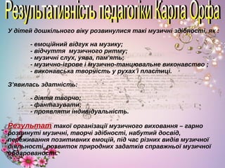 У дітей дошкільного віку розвинулися такі музичні здібності, як :
- емоційний відгук на музику;
- відчуття музичного ритму;
- музичні слух, уява, пам'ять;
- музично-ігрове і музично-танцювальне виконавство ;
- виконавська творчість у рухах і пластиці.
З’явилась здатність:
- діяти творчо;
- фантазувати;
- проявляти індивідуальність.
Результат такої організації музичного виховання – гарно
розвинуті музичні, творчі здібності, набутий досвід,
переживання позитивних емоцій, під час різних видів музичної
діяльності, розвиток природних задатків справжньої музичної
обдарованості.
 