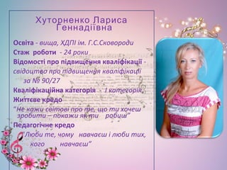 Хуторненко Лариса
Геннадіївна
Освіта - вища, ХДПІ ім. Г.С.Сковороди
Стаж роботи - 24 роки
Відомості про підвищення кваліфікації -
свідоцтво про підвищення кваліфікації
за № 90/27
Кваліфікаційна категорія - І категорія
Життєве кредо
“Не кажи світові про те, що ти хочеш
зробити – покажи як ти робиш”
Педагогічне кредо
“Люби те, чому навчаєш і люби тих,
кого навчаєш”
•
 