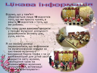, ’Відомо що у пам яті
10зберігається лише відсотків
, ,того що ми просто чуємо а
90 – ,решта відсотків того що
.ми робимо
Ось чому дуже важливо вводити
у процес музичної діяльності
,дошкільників активну дію
, .рухи жести
Я на своєму досвіді
,переконалася що мовленнєві
-та музично рухові вправи за
системою музичного
–виховання Карла Орфа чи не
найбажаніший для дітей засіб
,відкриття світу музики
оволодіння грою на
елементарних музичних
,інструментах активізації
потреби фантазувати і
.творити
 